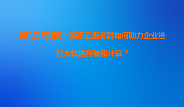 腾讯云代理商:腾讯云服务器如何助力企业进行大数据存储和计算?